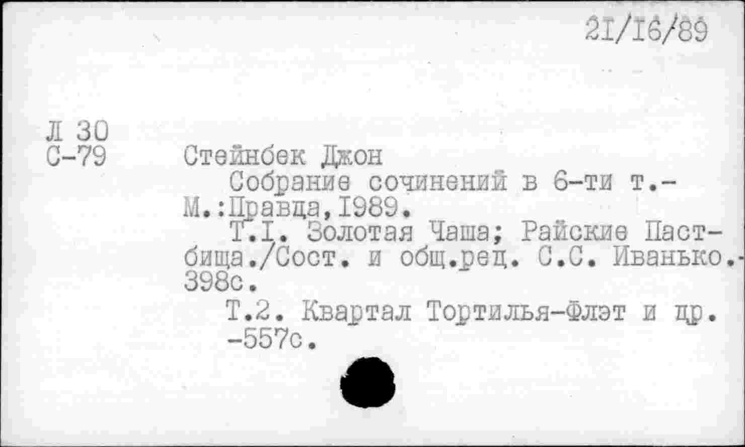 ﻿21/16/89
Л 30
С-79 Стейнбек Джон
Собрание сочинений в 6-ти т,-М.:Правда, 1989.
Т.1. Золотая Чаша; Райские Пастбища ./Сост. и общ.ред. С.С. Иванько. 398с.
Т.2. Квартал Тортилья-Флэт и др.
-557с.